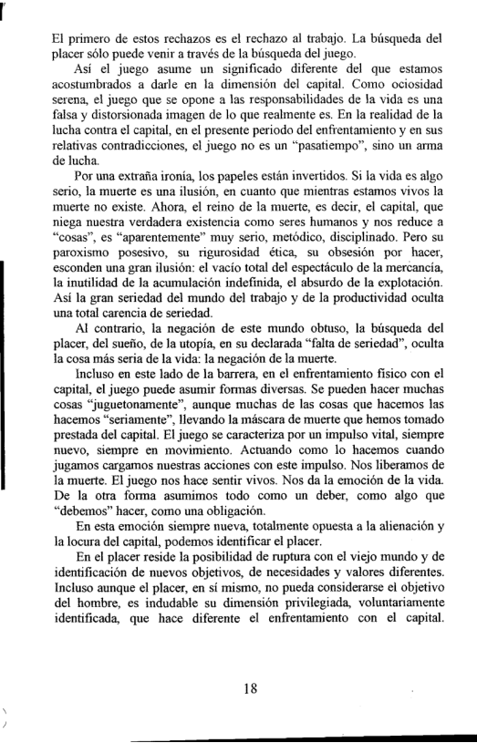 El primero de estos rechazos es el rechazo al trabajo. La biisqueda del placer s6lo puede venir a través de la biisqueda del juego.  Asi el juego asume un significado diferente del que estamos acostumbrados a darle en la dimension del capital. Como ociosidad Seren, el juego que se opone a las responsabilidades de la vida es una falsa y distorsionada imagen de lo que realmente es. En la realidad de la Iucha contra el capital, en el presente periodo del enfrentamiento y en sus relativas contradicciones, ¢l juego no es un “pasatiempo”, sino un arma de lucha.  Por una extrafia ironia, los papeles estin invertidos. Si Ia vida es algo serio, la muerte es una ilusion, en cuanto que mientras estamos vivos la muerte no existe. Ahora, el reino de la muerte, s decir, el capital, que niega nuestra verdadera existencia como seres humanos y nos reduce a “cosas”, es “aparentemente” muy serio, metodico, disciplinado. Pero su paroxismo posesivo, su rigurosidad ética, su obsesion por hacer, esconden una gran ilusion: el vacio total del especticulo de la mercancia, la inuilidad de a acumulacion indefinida, el absurdo de la explotacion Asi la gran seriedad del mundo del trabajo y de la productividad oculta una total carencia de seriedad.  Al contrario, la negacion de este mundo obtuso, la biisqueda del placer, del suefio, de la utopia, en su declarada “falta de seriedad”, oculta la cosa mis seria de la vida: la negacion de la muerte.  Incluso en este lado de la barrera, en el enfrentamiento fisico con el capital, el juego puede asumir formas diversas. Se pueden hacer muchas cosas “juguetonamente”, aunque muchas de las cosas que hacemos las hacemos “seriamente”, llevando la méscara de muerte que hemos tomado prestada del capital. El juego se caracteriza por un impulso vital, siempre nuevo, siempre en movimiento. Actuando como lo hacemos cuando jugamos cargamos nuestras acciones con este impulso. Nos liberamos de la muerte. El juego nos hace sentir vivos. Nos da la emocién de la vida. De la otra forma asumimos todo como un deber, como algo que “debemos” hacer, como una obligacion.  En esta emocion siempre nueva, totaliente opuesta a la alienacion y Ialocura del capital, podemos identificar el placer.  En el placer reside la posibilidad de ruptura con el viejo mundo y de identificacién de nuevos objetivos, de necesidades y valores diferentes. Incluso aunque el placer, en si mismo, no pueda considerarse el objetivo del hombre, es indudable su dimension privilegiada, voluntariamente identificada, que hace diferente ¢l enfrentamiento con el capital  18 